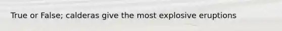 True or False; calderas give the most explosive eruptions