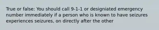 True or false: You should call 9-1-1 or designiated emergency number immediately if a person who is known to have seizures experiences seizures, on directly after the other