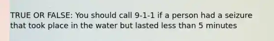 TRUE OR FALSE: You should call 9-1-1 if a person had a seizure that took place in the water but lasted <a href='https://www.questionai.com/knowledge/k7BtlYpAMX-less-than' class='anchor-knowledge'>less than</a> 5 minutes