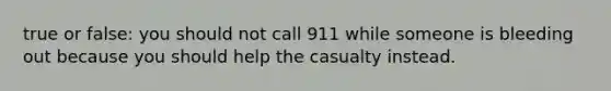 true or false: you should not call 911 while someone is bleeding out because you should help the casualty instead.