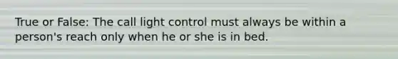 True or False: The call light control must always be within a person's reach only when he or she is in bed.