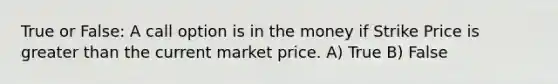 True or False: A call option is in the money if Strike Price is greater than the current market price. A) True B) False