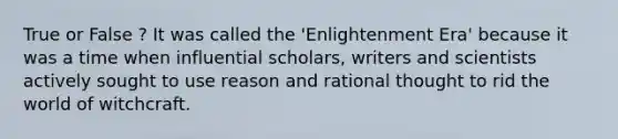 True or False ? It was called the 'Enlightenment Era' because it was a time when influential scholars, writers and scientists actively sought to use reason and rational thought to rid the world of witchcraft.