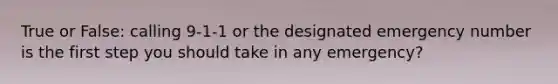 True or False: calling 9-1-1 or the designated emergency number is the first step you should take in any emergency?