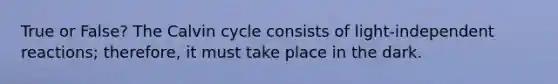 True or False? The Calvin cycle consists of light-independent reactions; therefore, it must take place in the dark.