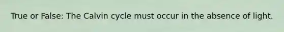 True or False: The Calvin cycle must occur in the absence of light.