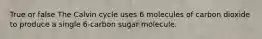 True or false The Calvin cycle uses 6 molecules of carbon dioxide to produce a single 6-carbon sugar molecule.