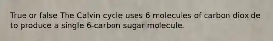 True or false The Calvin cycle uses 6 molecules of carbon dioxide to produce a single 6-carbon sugar molecule.