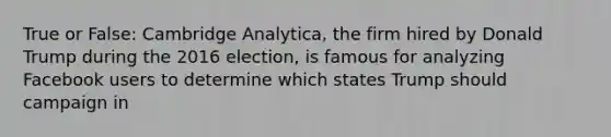 True or False: Cambridge Analytica, the firm hired by Donald Trump during the 2016 election, is famous for analyzing Facebook users to determine which states Trump should campaign in