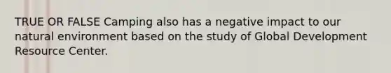 TRUE OR FALSE Camping also has a negative impact to our natural environment based on the study of Global Development Resource Center.