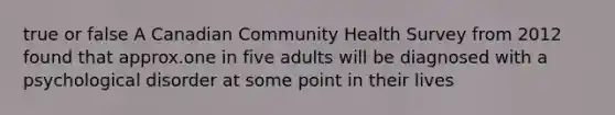 true or false A Canadian Community Health Survey from 2012 found that approx.one in five adults will be diagnosed with a psychological disorder at some point in their lives