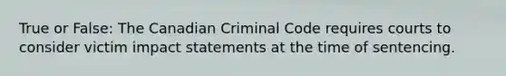 True or False: The Canadian Criminal Code requires courts to consider victim impact statements at the time of sentencing.