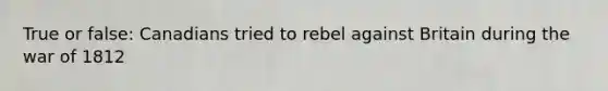 True or false: Canadians tried to rebel against Britain during the war of 1812