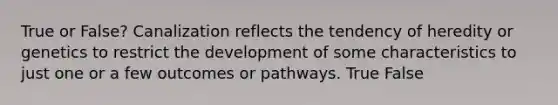 True or False? Canalization reflects the tendency of heredity or genetics to restrict the development of some characteristics to just one or a few outcomes or pathways. True False