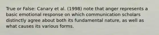 True or False: Canary et al. (1998) note that anger represents a basic emotional response on which communication scholars distinctly agree about both its fundamental nature, as well as what causes its various forms.