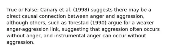 True or False: Canary et al. (1998) suggests there may be a direct causal connection between anger and aggression, although others, such as Torestad (1990) argue for a weaker anger-aggression link, suggesting that aggression often occurs without anger, and instrumental anger can occur without aggression.