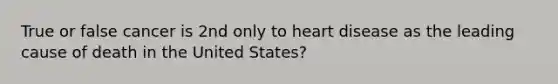 True or false cancer is 2nd only to heart disease as the leading cause of death in the United States?