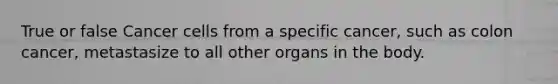 True or false Cancer cells from a specific cancer, such as colon cancer, metastasize to all other organs in the body.