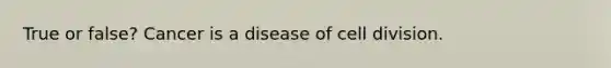 True or false? Cancer is a disease of cell division.