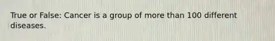 True or False: Cancer is a group of more than 100 different diseases.