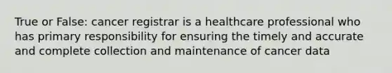 True or False: cancer registrar is a healthcare professional who has primary responsibility for ensuring the timely and accurate and complete collection and maintenance of cancer data