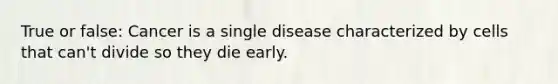 True or false: Cancer is a single disease characterized by cells that can't divide so they die early.