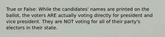 True or False: While the candidates' names are printed on the ballot, the voters ARE actually voting directly for president and vice president. They are NOT voting for all of their party's electors in their state.