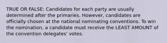 TRUE OR FALSE: Candidates for each party are usually determined after the primaries. However, candidates are officially chosen at the national nominating conventions. To win the nomination, a candidate must receive the LEAST AMOUNT of the convention delegates' votes.