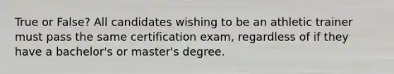 True or False? All candidates wishing to be an athletic trainer must pass the same certification exam, regardless of if they have a bachelor's or master's degree.