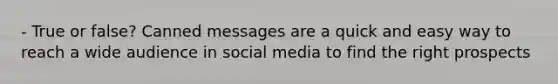 - True or false? Canned messages are a quick and easy way to reach a wide audience in social media to find the right prospects