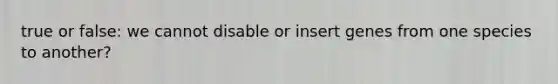 true or false: we cannot disable or insert genes from one species to another?