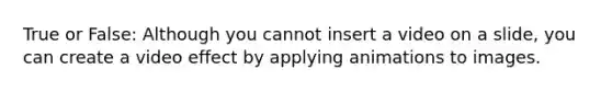 True or False: Although you cannot insert a video on a slide, you can create a video effect by applying animations to images.