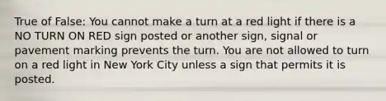 True of False: You cannot make a turn at a red light if there is a NO TURN ON RED sign posted or another sign, signal or pavement marking prevents the turn. You are not allowed to turn on a red light in New York City unless a sign that permits it is posted.