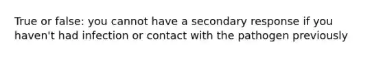 True or false: you cannot have a secondary response if you haven't had infection or contact with the pathogen previously