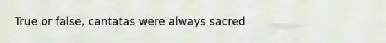 True or false, cantatas were always sacred