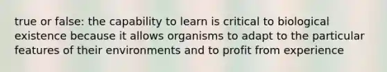 true or false: the capability to learn is critical to biological existence because it allows organisms to adapt to the particular features of their environments and to profit from experience