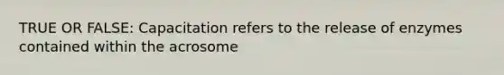 TRUE OR FALSE: Capacitation refers to the release of enzymes contained within the acrosome