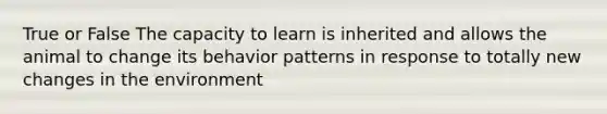 True or False The capacity to learn is inherited and allows the animal to change its behavior patterns in response to totally new changes in the environment