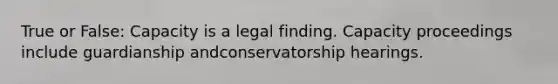 True or False: Capacity is a legal finding. Capacity proceedings include guardianship andconservatorship hearings.