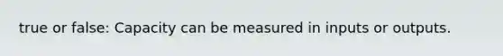 true or false: Capacity can be measured in inputs or outputs.