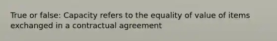 True or false: Capacity refers to the equality of value of items exchanged in a contractual agreement