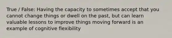 True / False: Having the capacity to sometimes accept that you cannot change things or dwell on the past, but can learn valuable lessons to improve things moving forward is an example of cognitive flexibility