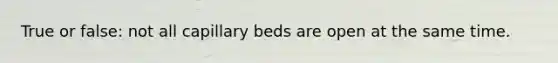 True or false: not all capillary beds are open at the same time.