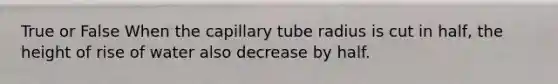 True or False When the capillary tube radius is cut in half, the height of rise of water also decrease by half.