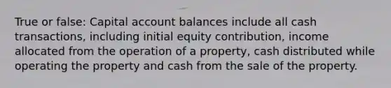 True or false: Capital account balances include all cash transactions, including initial equity contribution, income allocated from the operation of a property, cash distributed while operating the property and cash from the sale of the property.