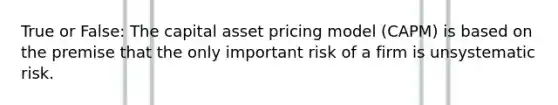 True or False: The capital asset pricing model (CAPM) is based on the premise that the only important risk of a firm is unsystematic risk.