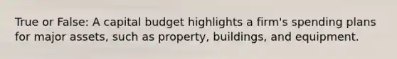 True or False: A capital budget highlights a firm's spending plans for major assets, such as property, buildings, and equipment.