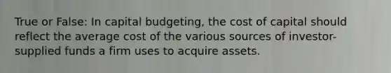 True or False: In capital budgeting, the cost of capital should reflect the average cost of the various sources of investor-supplied funds a firm uses to acquire assets.