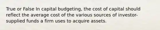 True or False In capital budgeting, the cost of capital should reflect the average cost of the various sources of investor-supplied funds a firm uses to acquire assets.