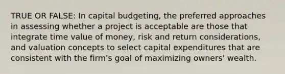 TRUE OR FALSE: In capital budgeting, the preferred approaches in assessing whether a project is acceptable are those that integrate time value of money, risk and return considerations, and valuation concepts to select capital expenditures that are consistent with the firm's goal of maximizing owners' wealth.